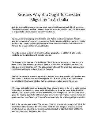 Reasons Why You Ought To Consider
Migration To Australia
Australia above all is a wealthy country with a population of approximately 21 million people.
This sits in the planet's smallest continent. As of late, Australia is really one of the finest areas
to migrate to for specific reasons and they're as follows.
Aggressive in migration program is the initial one. Australia welcomes migrants. Actually
Australia is a state that's started on immigration. The increase in public is primarily founded by
ambitious and competitive immigration programs that have been released in the First World
War and this program still continues until today.
The 2nd one could be the lovely environment and geography. In addition, it gets a really
wonderful countryside along with benefits from life.
Third reason is the shortage of skilled labour. This is the truth; Australia is in short supply of
skilled labour. Fast economic growth has ended in the demand for competent workers. The
federal government is trying to fix this labour problem through its immigration policies which
invite the correct people to live and work in Australia.
Fourth is the extensive economic opportunity. Australia has a strong market which makes sure
each chance is available for human development also as better quality of life. In the United
Nation's Human Development Index, Australia has always ranked among the top ten.
Fifth would be the affordable housing prices. Other economic giants in the world battle together
with the housing costs and growing rental. Nevertheless all these are made available within
Australia. The Urban Research Institute And Housing made a significant research program to
gauge the housing capacity for all those Australians who are receiving low incomes. Australian
government has been following this up that's the reason why the cost is regularly inexpensive.
Sixth is the top education system. The instruction fashion is western in nature plus it's 1 of the
best in the world and ranked 8th in the whole world. It's also being run by both public and
private sectors and schooling is a compulsory task especially in ages between 6 and 15. The
great thing is the fact that instruction is free.
 