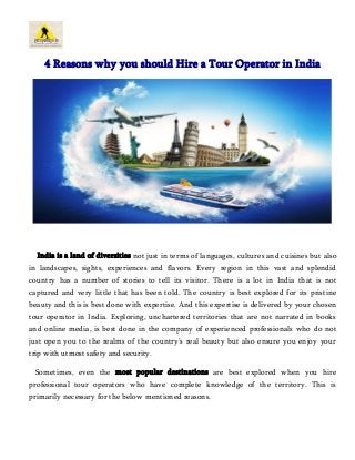 4 Reasons why you should Hire a Tour Operator in India 
India is a land of diversities not just in terms of languages, cultures and cuisines but also 
in landscapes, sights, experiences and flavors. Every region in this vast and splendid 
country has a number of stories to tell its visitor. There is a lot in India that is not 
captured and very little that has been told. The country is best explored for its pristine 
beauty and this is best done with expertise. And this expertise is delivered by your chosen 
tour operator in India. Exploring, unchartered territories that are not narrated in books 
and online media, is best done in the company of experienced professionals who do not 
just open you to the realms of the country’s real beauty but also ensure you enjoy your 
trip with utmost safety and security. 
Sometimes, even the most popular destinations are best explored when you hire 
professional tour operators who have complete knowledge of the territory. This is 
primarily necessary for the below mentioned reasons. 
 