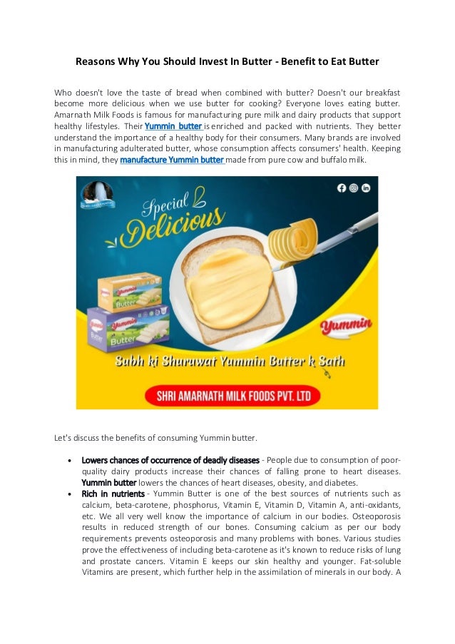 Reasons Why You Should Invest In Butter - Benefit to Eat Butter
Who doesn't love the taste of bread when combined with butter? Doesn't our breakfast
become more delicious when we use butter for cooking? Everyone loves eating butter.
Amarnath Milk Foods is famous for manufacturing pure milk and dairy products that support
healthy lifestyles. Their Yummin butter is enriched and packed with nutrients. They better
understand the importance of a healthy body for their consumers. Many brands are involved
in manufacturing adulterated butter, whose consumption affects consumers' health. Keeping
this in mind, they manufacture Yummin butter made from pure cow and buffalo milk.
Let's discuss the benefits of consuming Yummin butter.
 Lowers chances of occurrence of deadly diseases - People due to consumption of poor-
quality dairy products increase their chances of falling prone to heart diseases.
Yummin butter lowers the chances of heart diseases, obesity, and diabetes.
 Rich in nutrients - Yummin Butter is one of the best sources of nutrients such as
calcium, beta-carotene, phosphorus, Vitamin E, Vitamin D, Vitamin A, anti-oxidants,
etc. We all very well know the importance of calcium in our bodies. Osteoporosis
results in reduced strength of our bones. Consuming calcium as per our body
requirements prevents osteoporosis and many problems with bones. Various studies
prove the effectiveness of including beta-carotene as it's known to reduce risks of lung
and prostate cancers. Vitamin E keeps our skin healthy and younger. Fat-soluble
Vitamins are present, which further help in the assimilation of minerals in our body. A
 