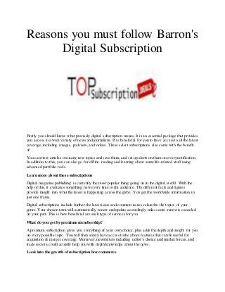 Reasons you must follow Barron's
Digital Subscription
Firstly you should know what precisely digital subscription means. It is an essential package that provides
you access to a wide variety of news and journalism. It is beneficial for you to have access to all the latest
coverage,including images, podcasts, and videos. These select subscriptions also come with the benefit
of:
You can view articles on many new topics and save them, and set up alerts on them on every notification.
In addition to this, you can also go for offline reading and learning about some life-related stuff using
advanced portfolio tools.
Learn more about these subscriptions
Digital magazine publishing is currently the most popular thing going on in the digital world. With the
help of this, it evaluates something new every time to the audience. The different facts and figures
provide insight into what the latest is happening across the globe. You get the worldwide information in
just one frame.
Digital subscriptions include further the latest issue and common issues related to the topics of your
genre. Your chosen term will automatically renew and update accordingly unless auto-renew is canceled
on your part. This is how beneficial are such type of services for you.
What do you get by premium membership?
A premium subscription gives you everything of your own choice, plus adds the depth and insight for you
on every possible topic. You will then surely have access to the above features that can be useful for
acquisition & merger coverage. Moreover, newsletters including editor’s choice and market forces, and
trade secrets,could actually help you with depth knowledge about the news.
Look into the growth ofsubscription box commerce
 
