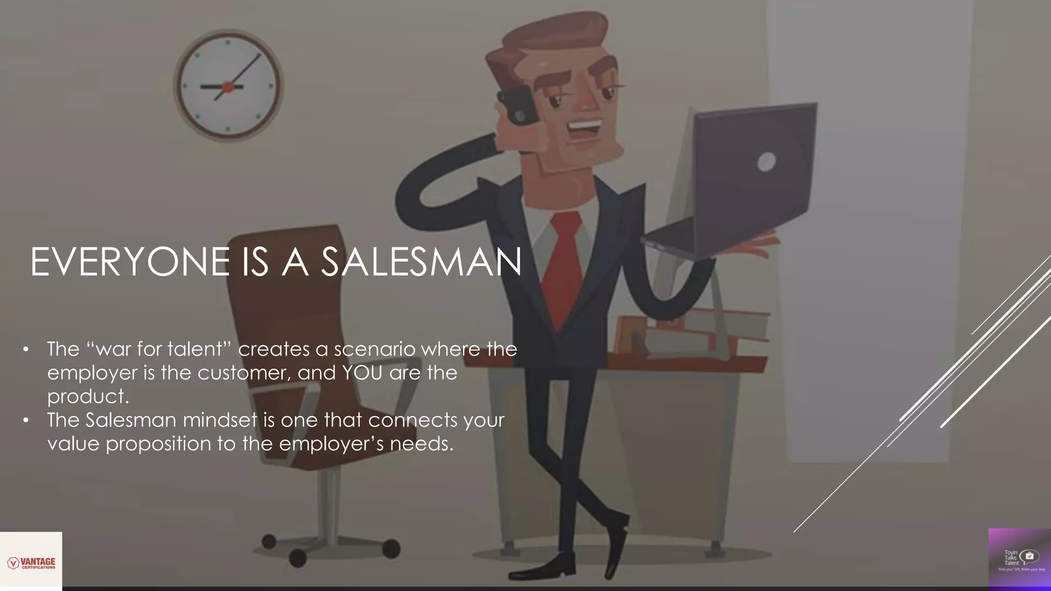 EVERYONE IS A SALESMAN
• The “war for talent” creates a scenario where the
employer is the customer, and YOU are the
product.
• The Salesman mindset is one that connects your
value proposition to the employer’s needs.
 
