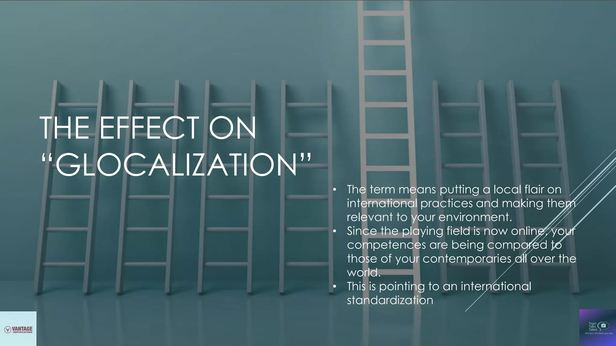 THE EFFECT ON
“GLOCALIZATION”
• The term means putting a local flair on
international practices and making them
relevant to your environment.
• Since the playing field is now online, your
competences are being compared to
those of your contemporaries all over the
world.
• This is pointing to an international
standardization
 