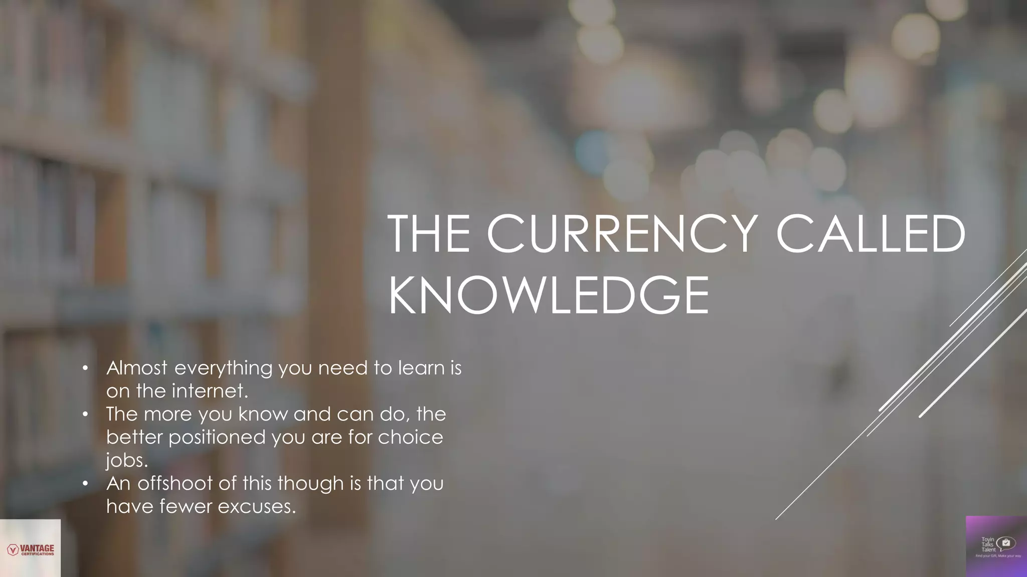 THE CURRENCY CALLED
KNOWLEDGE
• Almost everything you need to learn is
on the internet.
• The more you know and can do, the
better positioned you are for choice
jobs.
• An offshoot of this though is that you
have fewer excuses.
 