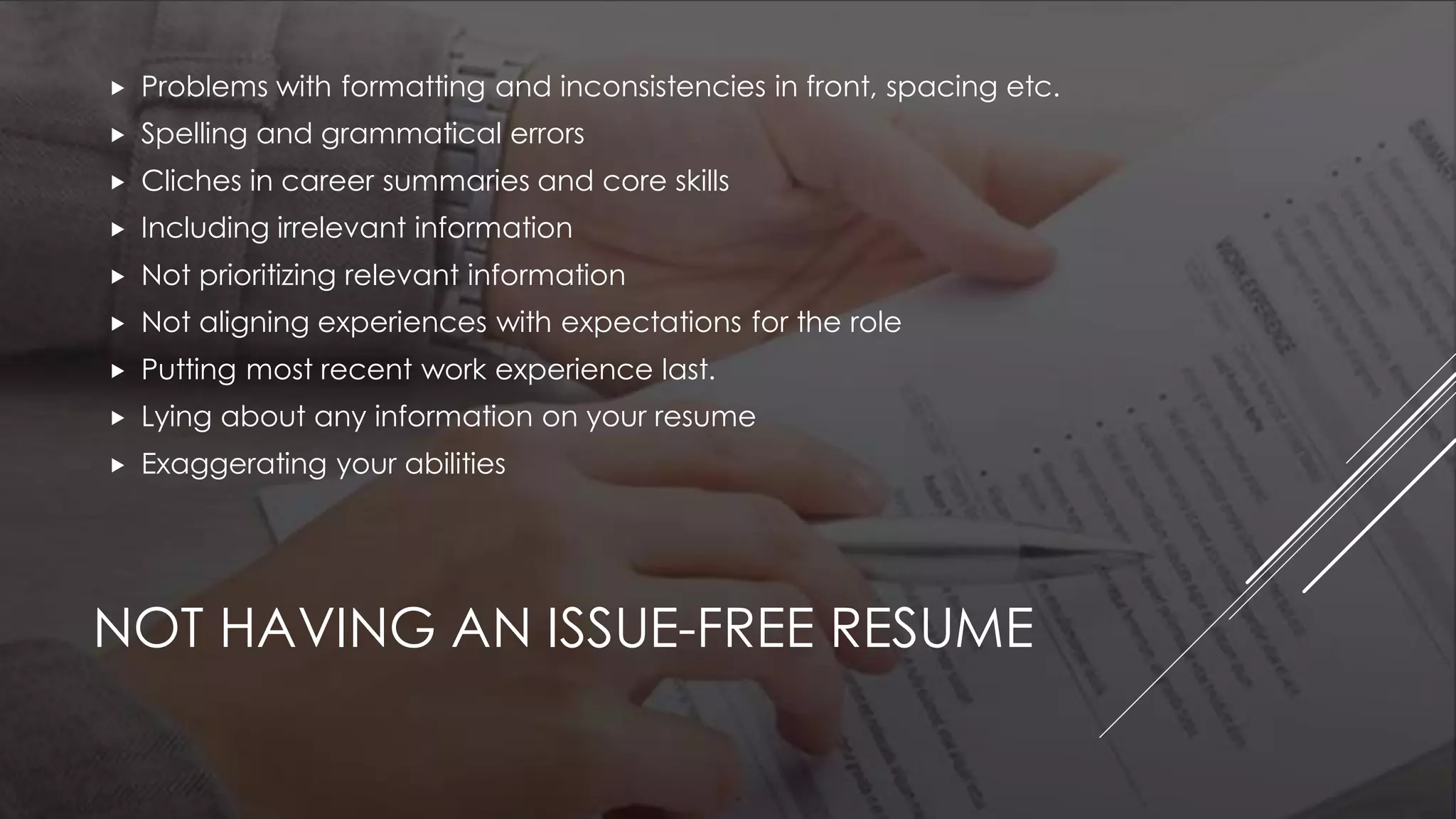 NOT HAVING AN ISSUE-FREE RESUME
 Problems with formatting and inconsistencies in front, spacing etc.
 Spelling and grammatical errors
 Cliches in career summaries and core skills
 Including irrelevant information
 Not prioritizing relevant information
 Not aligning experiences with expectations for the role
 Putting most recent work experience last.
 Lying about any information on your resume
 Exaggerating your abilities
 