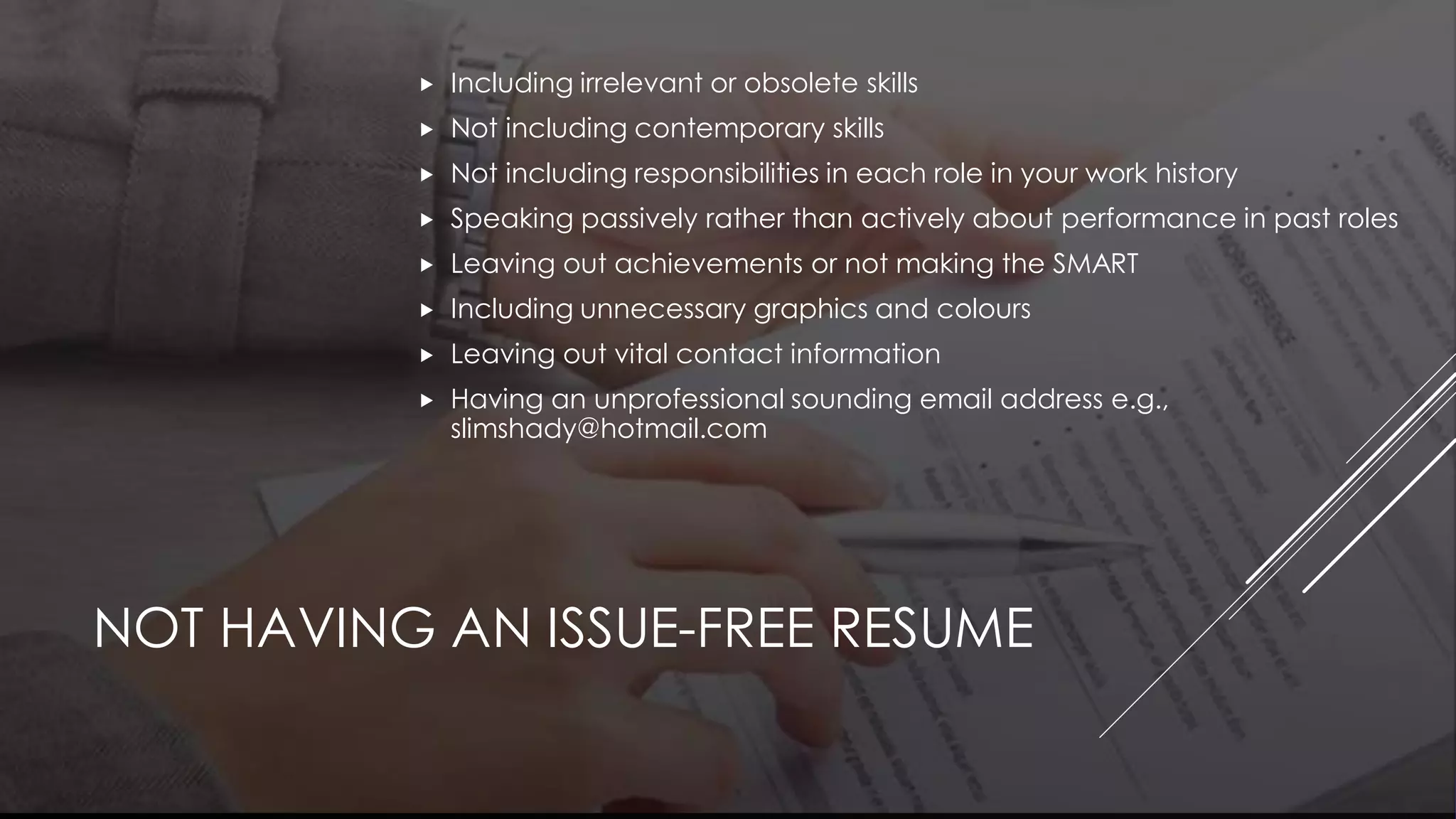NOT HAVING AN ISSUE-FREE RESUME
 Including irrelevant or obsolete skills
 Not including contemporary skills
 Not including responsibilities in each role in your work history
 Speaking passively rather than actively about performance in past roles
 Leaving out achievements or not making the SMART
 Including unnecessary graphics and colours
 Leaving out vital contact information
 Having an unprofessional sounding email address e.g.,
slimshady@hotmail.com
 