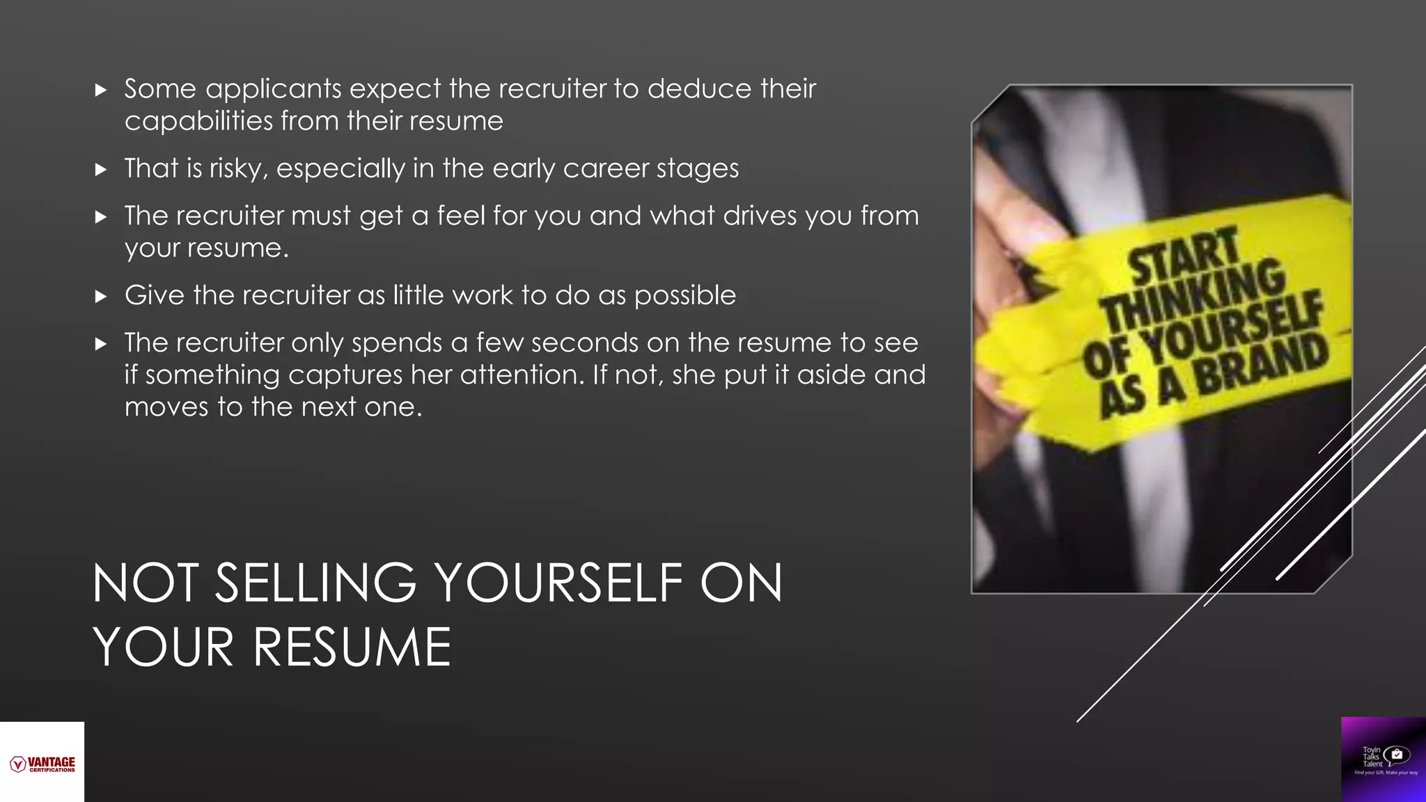 NOT SELLING YOURSELF ON
YOUR RESUME
 Some applicants expect the recruiter to deduce their
capabilities from their resume
 That is risky, especially in the early career stages
 The recruiter must get a feel for you and what drives you from
your resume.
 Give the recruiter as little work to do as possible
 The recruiter only spends a few seconds on the resume to see
if something captures her attention. If not, she put it aside and
moves to the next one.
 