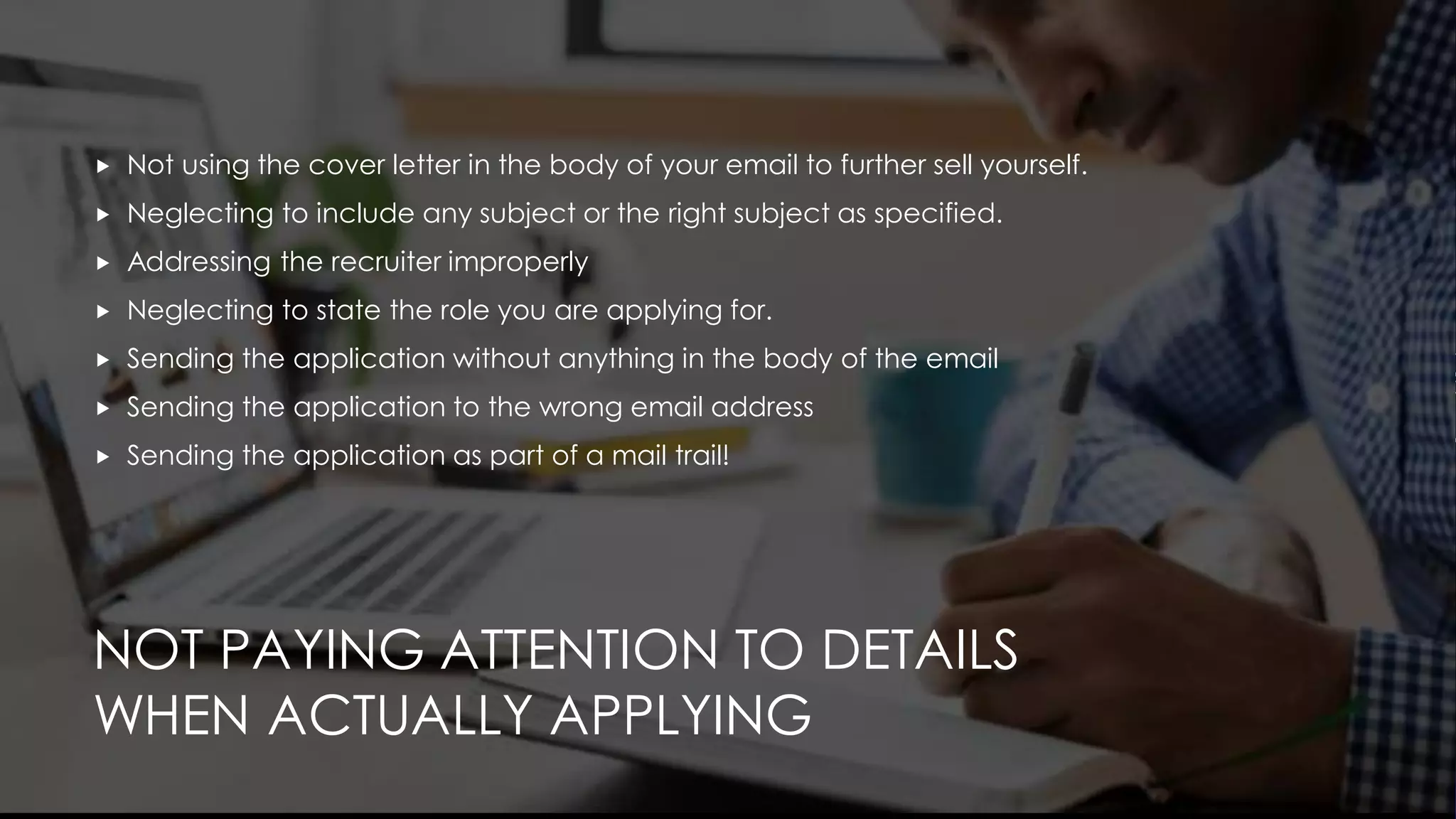 NOT PAYING ATTENTION TO DETAILS
WHEN ACTUALLY APPLYING
 Not using the cover letter in the body of your email to further sell yourself.
 Neglecting to include any subject or the right subject as specified.
 Addressing the recruiter improperly
 Neglecting to state the role you are applying for.
 Sending the application without anything in the body of the email
 Sending the application to the wrong email address
 Sending the application as part of a mail trail!
 