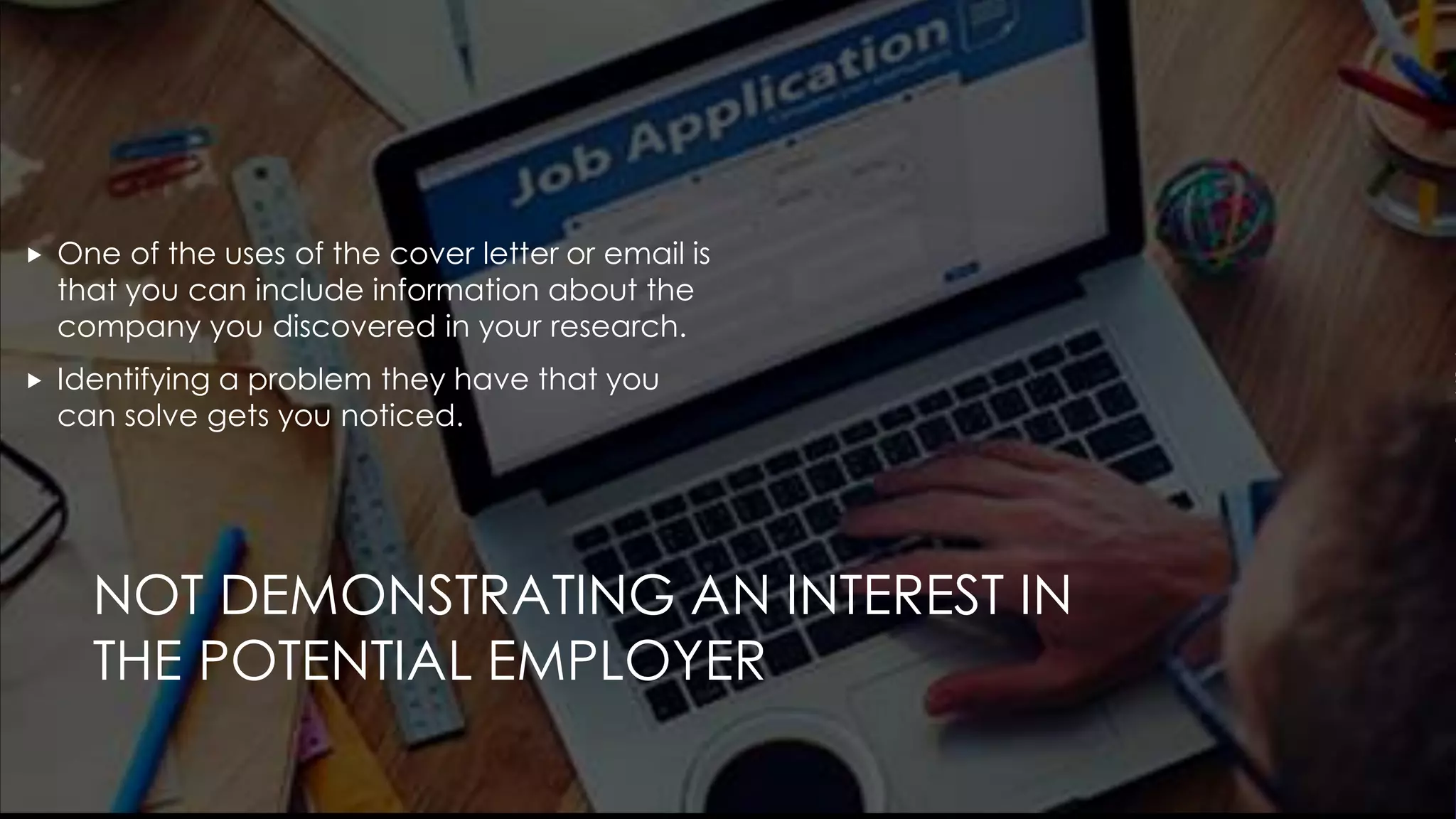 NOT DEMONSTRATING AN INTEREST IN
THE POTENTIAL EMPLOYER
 One of the uses of the cover letter or email is
that you can include information about the
company you discovered in your research.
 Identifying a problem they have that you
can solve gets you noticed.
 