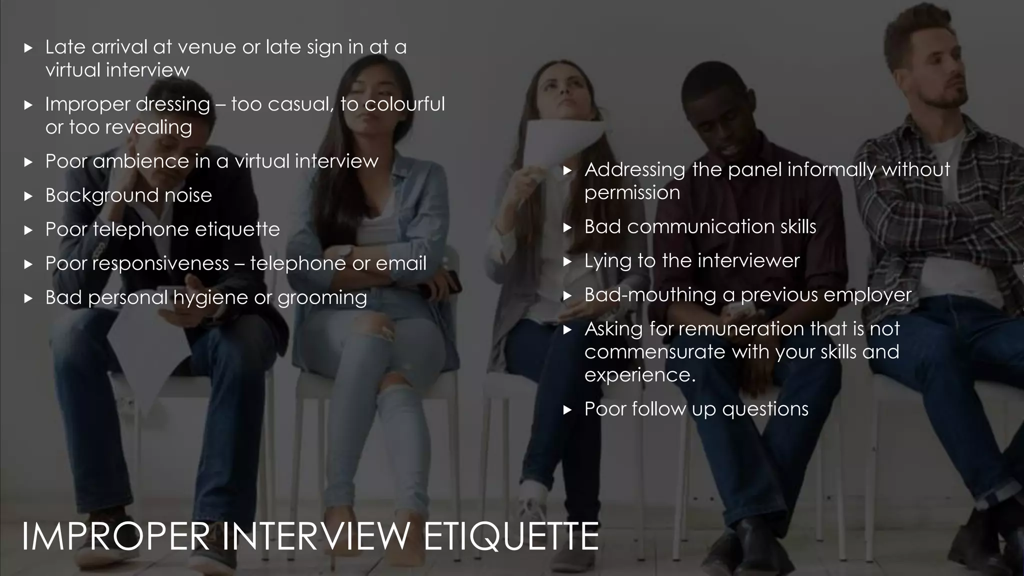 IMPROPER INTERVIEW ETIQUETTE
 Late arrival at venue or late sign in at a
virtual interview
 Improper dressing – too casual, to colourful
or too revealing
 Poor ambience in a virtual interview
 Background noise
 Poor telephone etiquette
 Poor responsiveness – telephone or email
 Bad personal hygiene or grooming
 Addressing the panel informally without
permission
 Bad communication skills
 Lying to the interviewer
 Bad-mouthing a previous employer
 Asking for remuneration that is not
commensurate with your skills and
experience.
 Poor follow up questions
 
