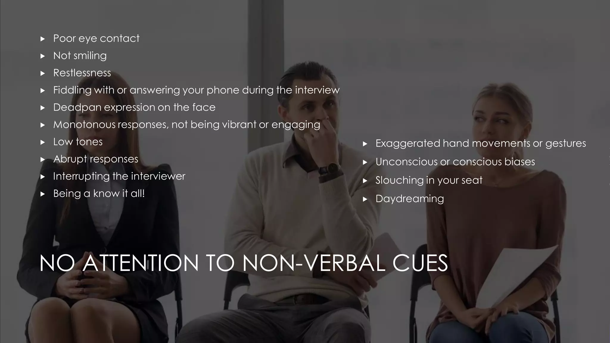 NO ATTENTION TO NON-VERBAL CUES
 Poor eye contact
 Not smiling
 Restlessness
 Fiddling with or answering your phone during the interview
 Deadpan expression on the face
 Monotonous responses, not being vibrant or engaging
 Low tones
 Abrupt responses
 Interrupting the interviewer
 Being a know it all!
 Exaggerated hand movements or gestures
 Unconscious or conscious biases
 Slouching in your seat
 Daydreaming
 