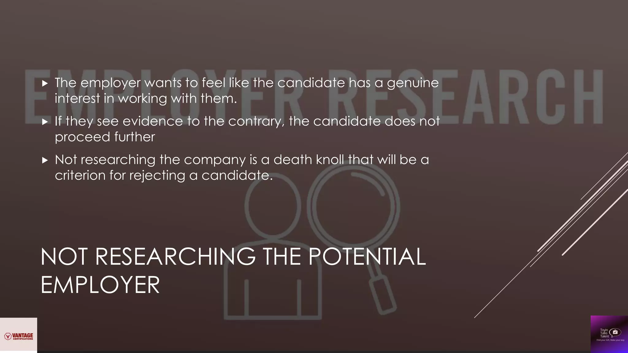 NOT RESEARCHING THE POTENTIAL
EMPLOYER
 The employer wants to feel like the candidate has a genuine
interest in working with them.
 If they see evidence to the contrary, the candidate does not
proceed further
 Not researching the company is a death knoll that will be a
criterion for rejecting a candidate.
 