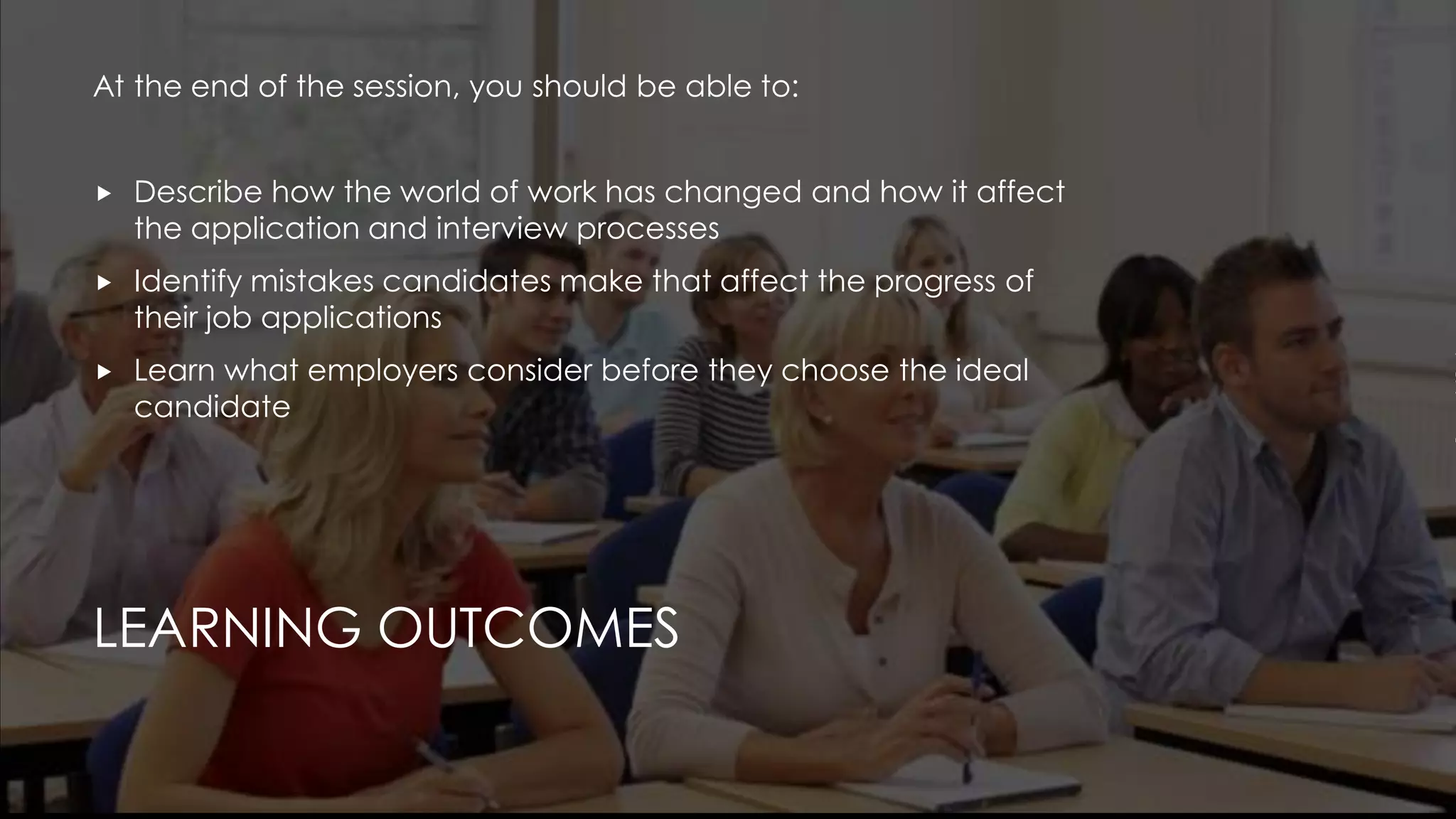 LEARNING OUTCOMES
At the end of the session, you should be able to:
 Describe how the world of work has changed and how it affect
the application and interview processes
 Identify mistakes candidates make that affect the progress of
their job applications
 Learn what employers consider before they choose the ideal
candidate
 