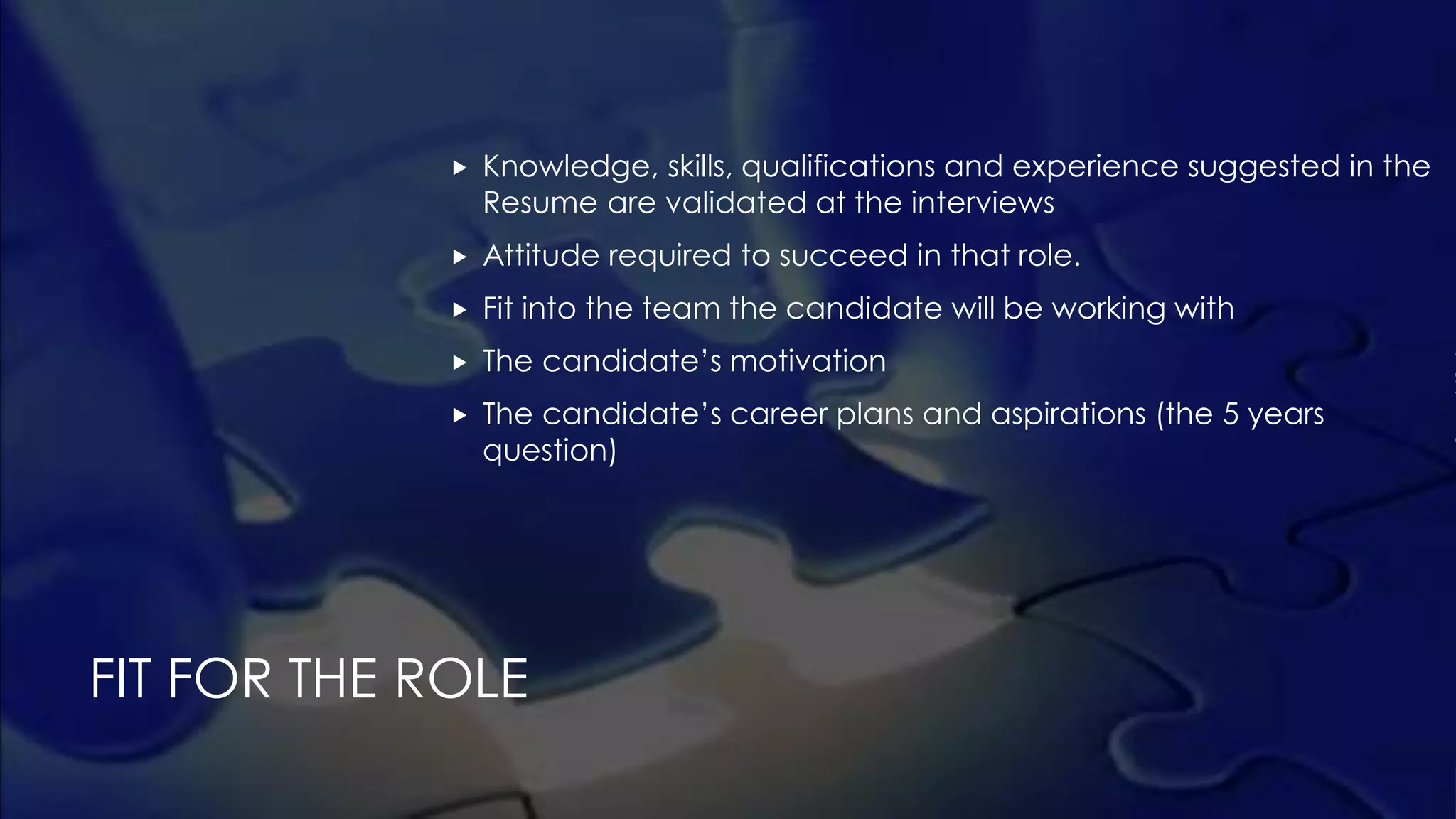  Knowledge, skills, qualifications and experience suggested in the
Resume are validated at the interviews
 Attitude required to succeed in that role.
 Fit into the team the candidate will be working with
 The candidate’s motivation
 The candidate’s career plans and aspirations (the 5 years
question)
FIT FOR THE ROLE
 