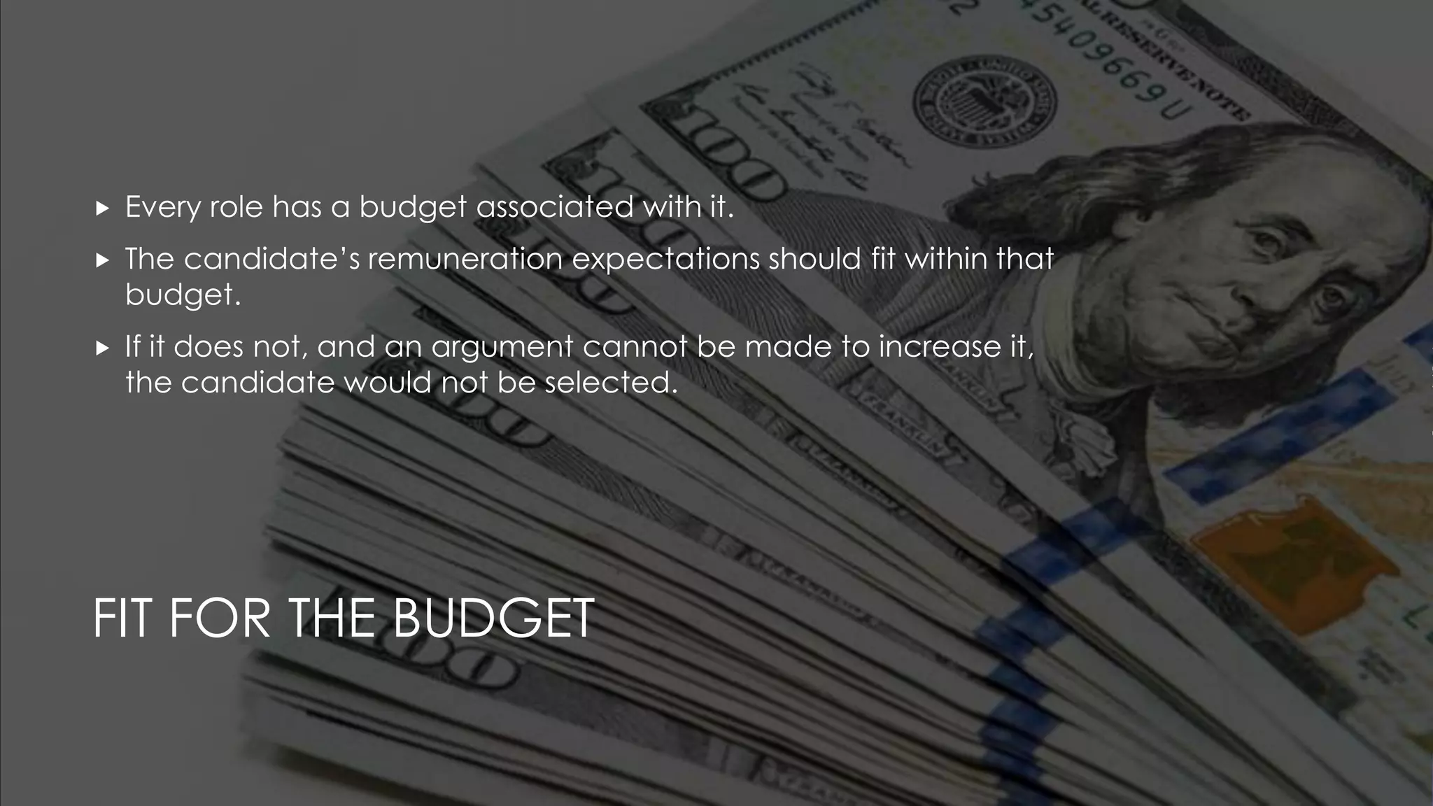 FIT FOR THE BUDGET
 Every role has a budget associated with it.
 The candidate’s remuneration expectations should fit within that
budget.
 If it does not, and an argument cannot be made to increase it,
the candidate would not be selected.
 