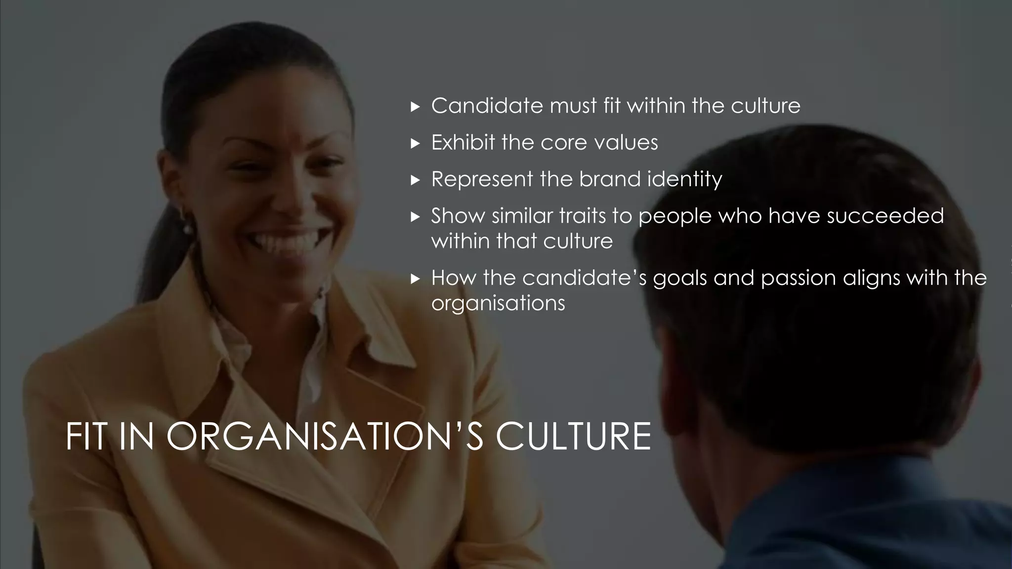 FIT IN ORGANISATION’S CULTURE
 Candidate must fit within the culture
 Exhibit the core values
 Represent the brand identity
 Show similar traits to people who have succeeded
within that culture
 How the candidate’s goals and passion aligns with the
organisations
 