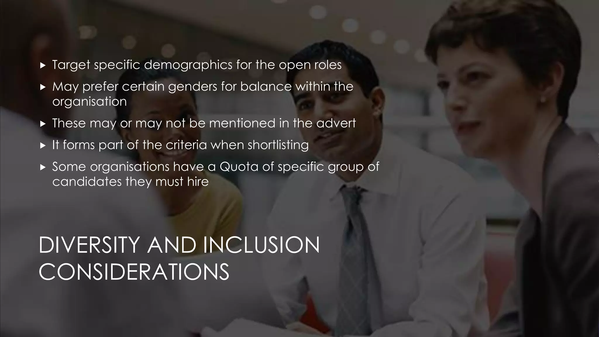 DIVERSITY AND INCLUSION
CONSIDERATIONS
 Target specific demographics for the open roles
 May prefer certain genders for balance within the
organisation
 These may or may not be mentioned in the advert
 It forms part of the criteria when shortlisting
 Some organisations have a Quota of specific group of
candidates they must hire
 