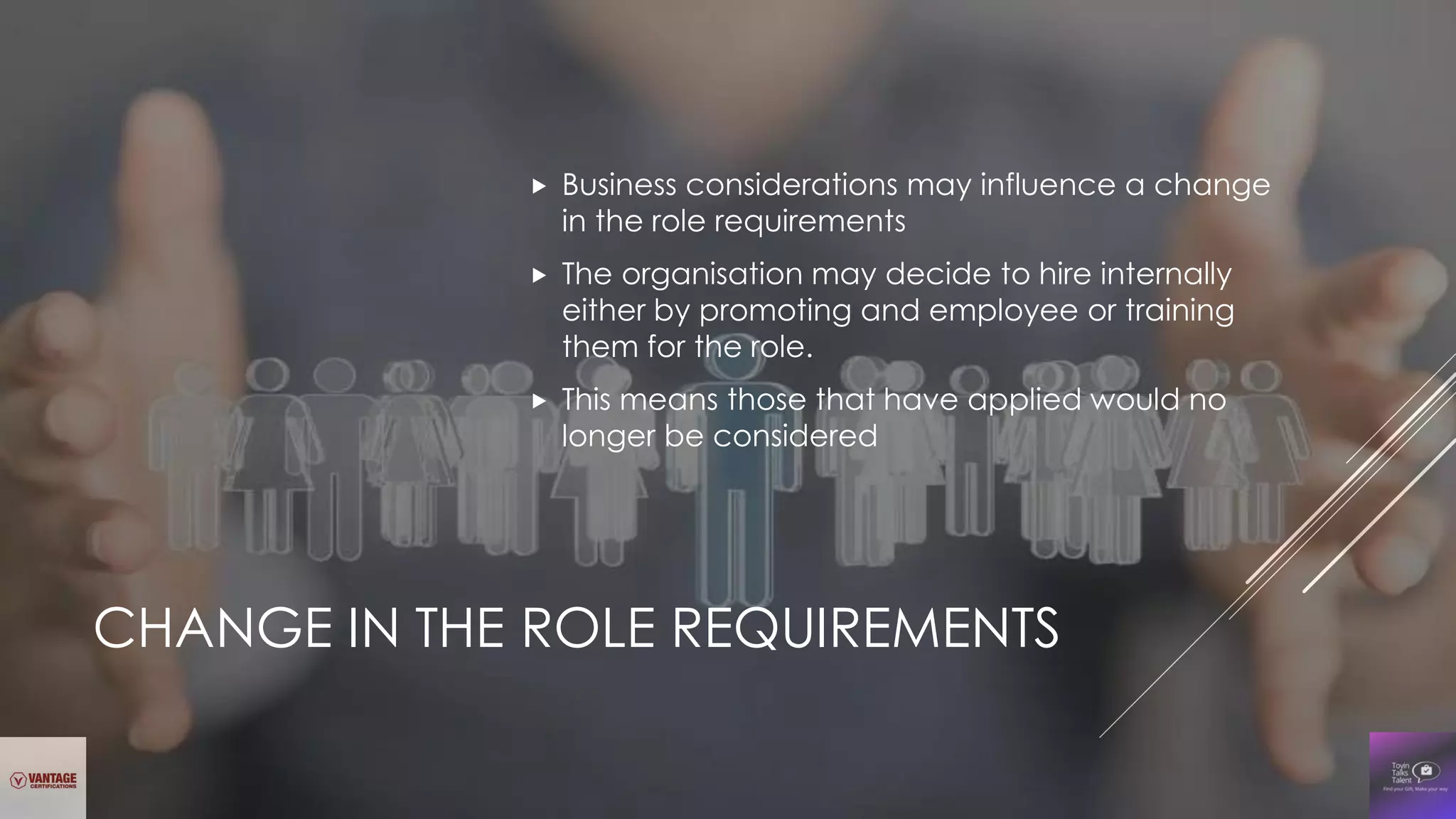CHANGE IN THE ROLE REQUIREMENTS
 Business considerations may influence a change
in the role requirements
 The organisation may decide to hire internally
either by promoting and employee or training
them for the role.
 This means those that have applied would no
longer be considered
 