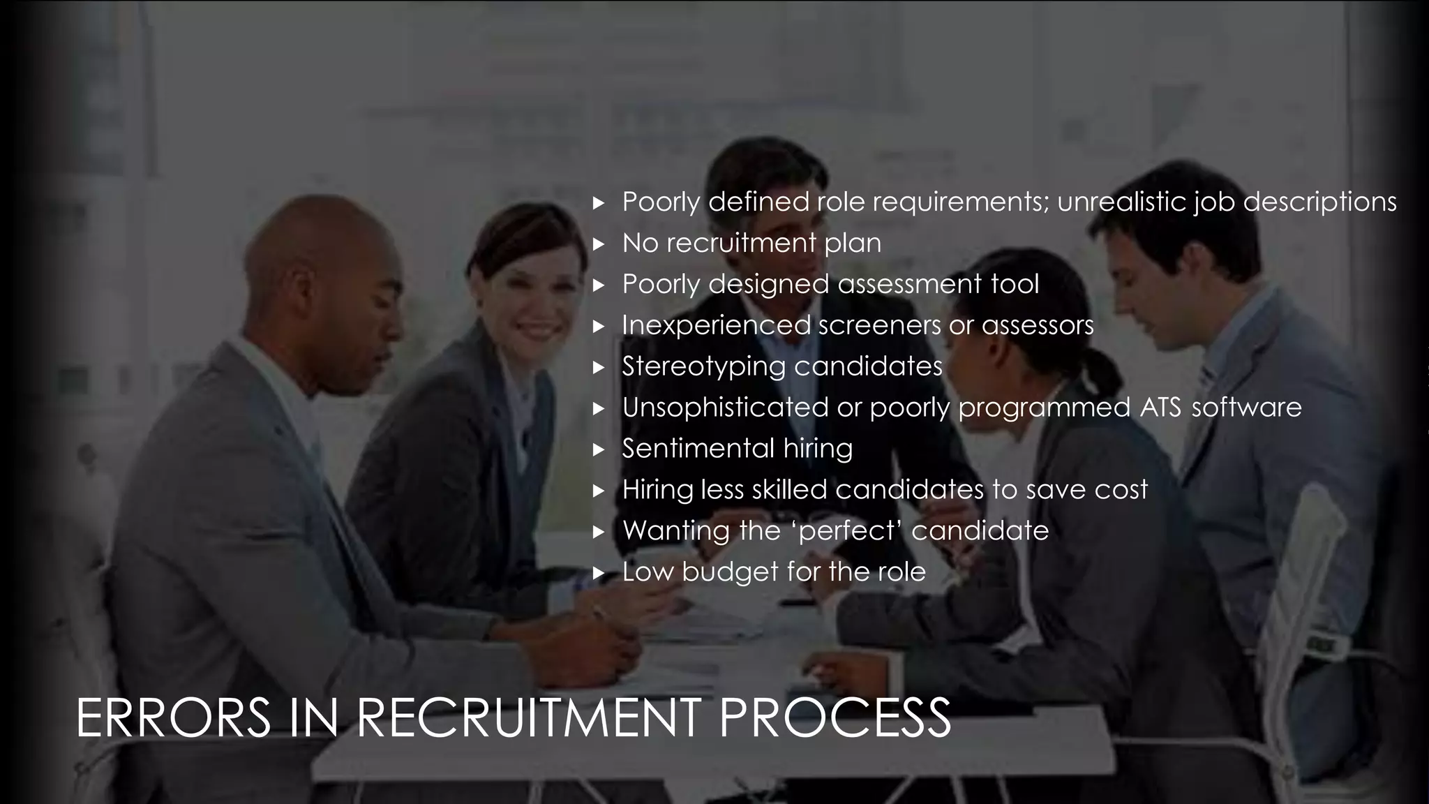 ERRORS IN RECRUITMENT PROCESS
 Poorly defined role requirements; unrealistic job descriptions
 No recruitment plan
 Poorly designed assessment tool
 Inexperienced screeners or assessors
 Stereotyping candidates
 Unsophisticated or poorly programmed ATS software
 Sentimental hiring
 Hiring less skilled candidates to save cost
 Wanting the ‘perfect’ candidate
 Low budget for the role
 