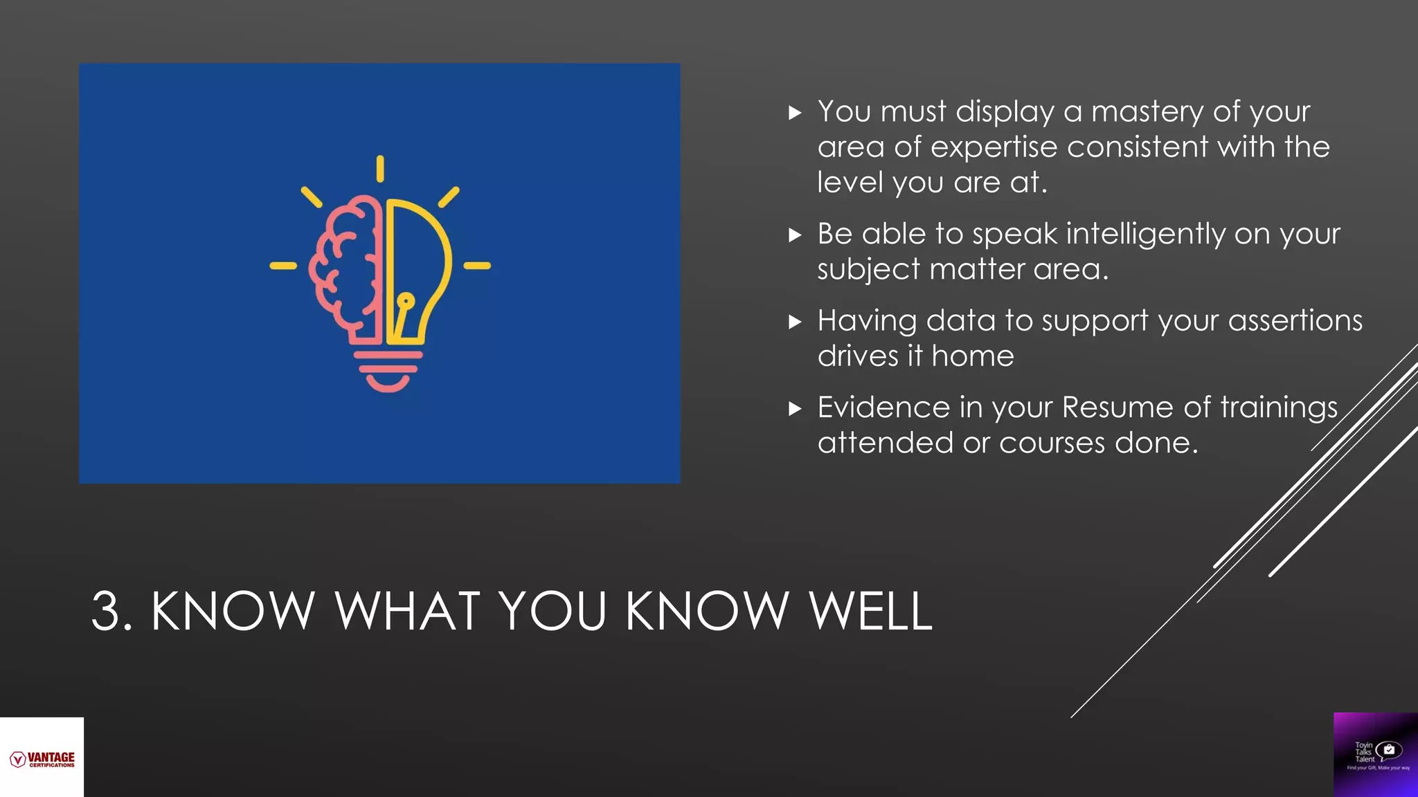 3. KNOW WHAT YOU KNOW WELL
 You must display a mastery of your
area of expertise consistent with the
level you are at.
 Be able to speak intelligently on your
subject matter area.
 Having data to support your assertions
drives it home
 Evidence in your Resume of trainings
attended or courses done.
 