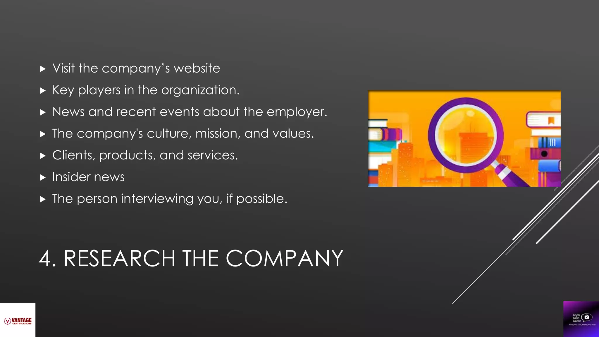 4. RESEARCH THE COMPANY
 Visit the company’s website
 Key players in the organization.
 News and recent events about the employer.
 The company's culture, mission, and values.
 Clients, products, and services.
 Insider news
 The person interviewing you, if possible.
 