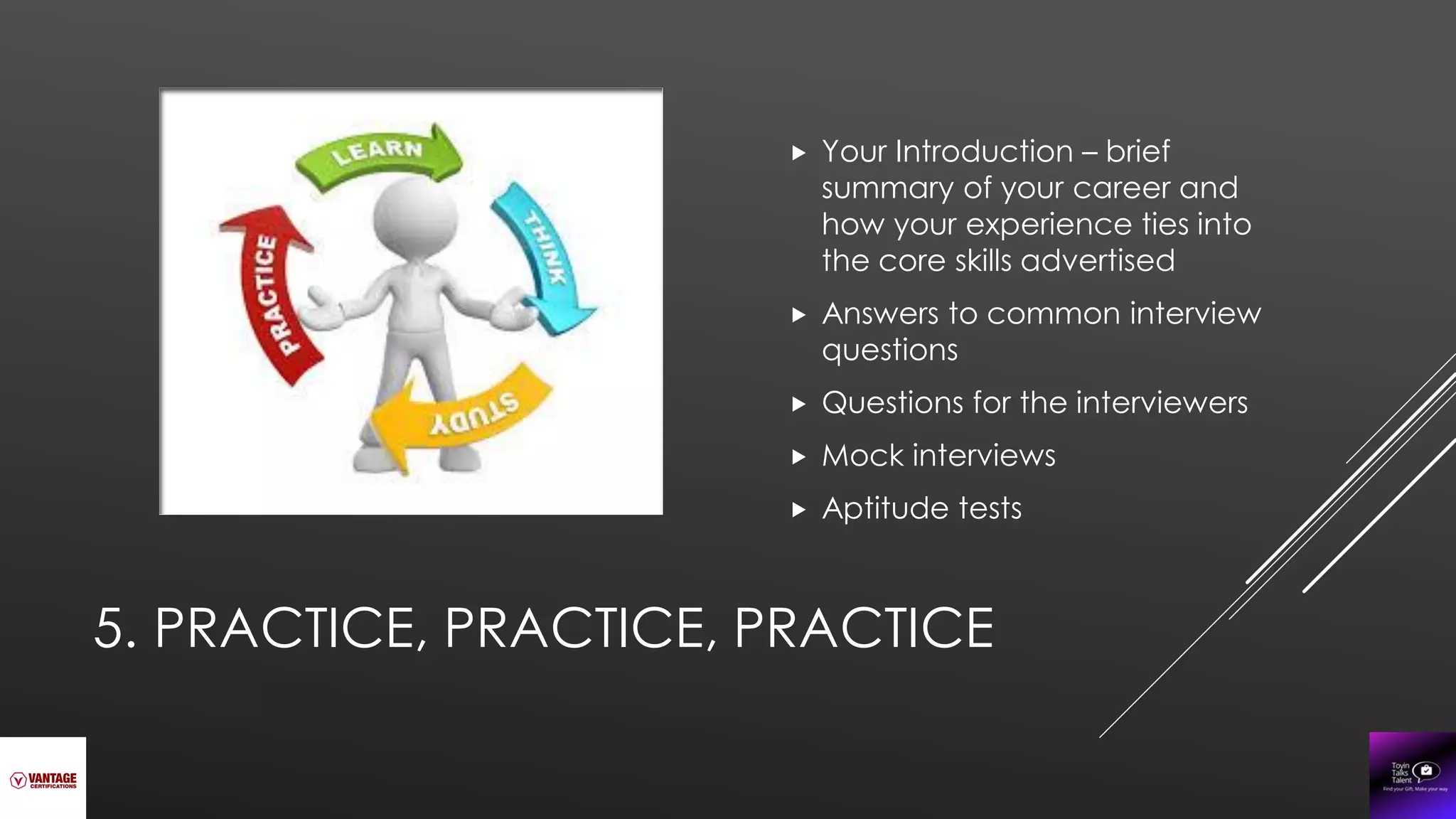 5. PRACTICE, PRACTICE, PRACTICE
 Your Introduction – brief
summary of your career and
how your experience ties into
the core skills advertised
 Answers to common interview
questions
 Questions for the interviewers
 Mock interviews
 Aptitude tests
 