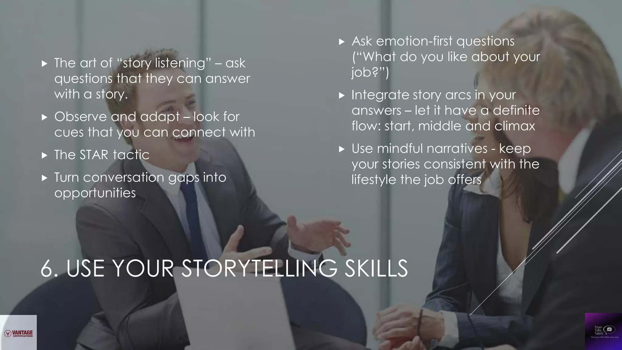 6. USE YOUR STORYTELLING SKILLS
 The art of “story listening” – ask
questions that they can answer
with a story.
 Observe and adapt – look for
cues that you can connect with
 The STAR tactic
 Turn conversation gaps into
opportunities
 Ask emotion-first questions
(“What do you like about your
job?”)
 Integrate story arcs in your
answers – let it have a definite
flow: start, middle and climax
 Use mindful narratives - keep
your stories consistent with the
lifestyle the job offers
 