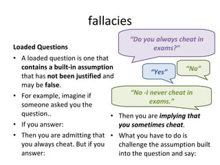 fallacies Loaded Questions A loaded question is one that  contains a built-in assumption  that has  not been justified  and may be  false .  For example, imagine if someone asked you the question.. If you answer: Then you are admitting that you always cheat. But if you answer: Then you are  implying that you sometimes cheat . What you have to do is challenge the assumption built into the question and say: “ Do you always cheat in exams?” “ Yes” “ No” “ No -I never cheat in exams.” 