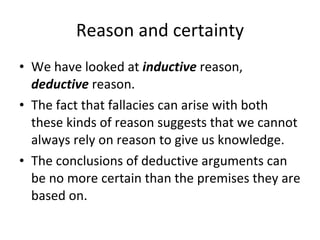 Reason and certainty We have looked at  inductive  reason,  deductive  reason. The fact that fallacies can arise with both these kinds of reason suggests that we cannot always rely on reason to give us knowledge. The conclusions of deductive arguments can be no more certain than the premises they are based on. 