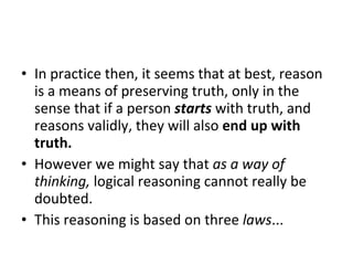 In practice then, it seems that at best, reason is a means of preserving truth, only in the sense that if a person  starts  with truth, and reasons validly, they will also  end up with truth.   However we might say that  as a way of thinking,  logical reasoning cannot really be doubted.  This reasoning is based on three  laws ... 