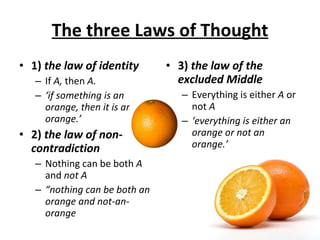 The three Laws of Thought 1)  the law of identity If  A,  then  A. ‘ if something is an orange, then it is an orange.’ 2)  the law of non-contradiction Nothing can be both  A  and  not A “ nothing can be both an orange and not-an-orange 3)  the law of the excluded Middle Everything is either  A  or not  A ‘ everything is either an orange or not an orange.’ 