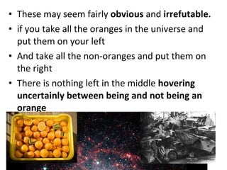 These may seem fairly  obvious  and  irrefutable.  if you take all the oranges in the universe and put them on your left And take all the non-oranges and put them on the right There is nothing left in the middle  hovering uncertainly between being and not being an orange 