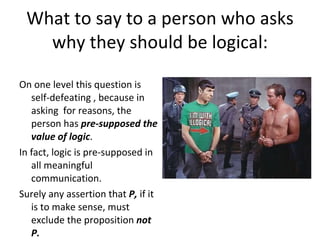 What to say to a person who asks why they should be logical: On one level this question is self-defeating , because in asking  for reasons, the person has  pre-supposed the value of logic . In fact, logic is pre-supposed in all meaningful communication. Surely any assertion that  P,  if it is to make sense, must exclude the proposition  not P. 