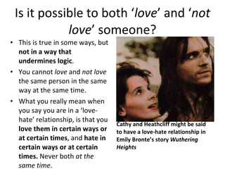 Is it possible to both ‘ love ’ and ‘ not love ’ someone? This is true in some ways, but  not in a way that undermines logic . You cannot  love  and  not love  the same person in the same way at the same time. What you really mean when you say you are in a ‘love-hate’ relationship, is that you  love them in certain ways or at certain times , and  hate in certain ways or at certain times.  Never both  at the same time . Cathy and Heathcliff might be said to have a love-hate relationship in Emily Bronte’s story  Wuthering Heights 