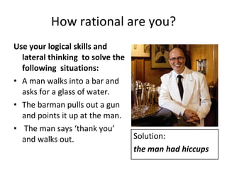 How rational are you? Use your logical skills and lateral thinking  to solve the following  situations: A man walks into a bar and asks for a glass of water.  The barman pulls out a gun and points it up at the man. The man says ‘thank you’ and walks out. Solution: the man had hiccups 