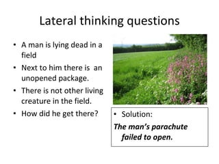 Lateral thinking questions A man is lying dead in a field Next to him there is  an unopened package. There is not other living creature in the field. How did he get there? Solution: The man’s parachute failed to open. 
