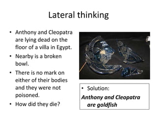 Lateral thinking Anthony and Cleopatra are lying dead on the floor of a villa in Egypt.  Nearby is a broken bowl. There is no mark on either of their bodies  and they were not poisoned.  How did they die? Solution: Anthony and Cleopatra are goldfish 
