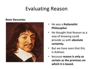 Evaluating Reason Rene Descartes He was a  Rationalist Philosopher  He thought that Reason as a way of knowing could provide us with  absolute certainty. But we have seen that this is dubious  because  reason is only as certain as the premises on which it is based. 