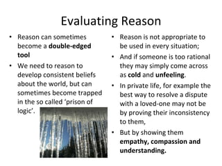 Evaluating Reason Reason can sometimes become a  double-edged tool We need to reason to develop consistent beliefs about the world, but can sometimes become trapped in the so called ‘prison of logic’. Reason is not appropriate to be used in every situation; And if someone is too rational they may simply come across as  cold  and  unfeeling . In private life, for example the best way to resolve a dispute with a loved-one may not be by proving their inconsistency  to them, But by showing them  empathy, compassion and understanding.  