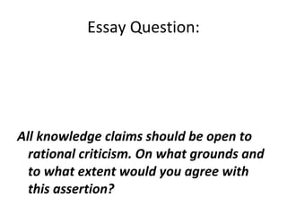 Essay Question: All knowledge claims should be open to rational criticism. On what grounds and to what extent would you agree with this assertion?  
