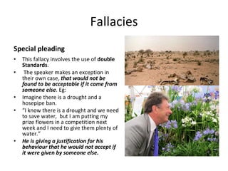 Fallacies Special pleading This fallacy involves the use of  double Standards . The speaker makes an exception in their own case,  that would not be found to be acceptable if it came from someone else . Eg: Imagine there is a drought and a hosepipe ban. “ I know there is a drought and we need to save water,  but I am putting my prize flowers in a competition next week and I need to give them plenty of water.” He is giving a justification for his behaviour that he would not accept if it were given by someone else. 