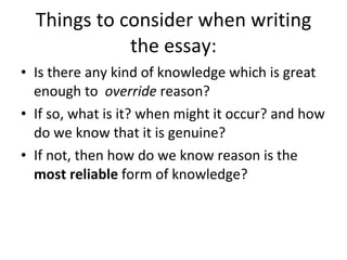 Things to consider when writing the essay: Is there any kind of knowledge which is great enough to  override  reason? If so, what is it? when might it occur? and how do we know that it is genuine?  If not, then how do we know reason is the  most reliable  form of knowledge? 