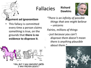 Fallacies Richard Dawkins This fallacy is committed every time a person claims something is true, on the grounds that  there is no evidence to disprove it .  “ There is an infinity of possible things that one might believe – unicorns Fairies, millions of things  - just because you can’t disprove them doesn’t mean there is anything plausible about them.” Argument  ad ignorantiam 