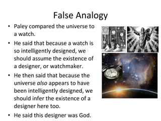 False Analogy Paley compared the universe to a watch. He said that because a watch is so intelligently designed, we should assume the existence of a designer, or watchmaker.  He then said that because the universe  also  appears to have been intelligently designed, we should infer the existence of a designer here too.  He said this designer was God. 