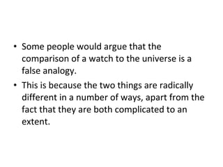 Some people would argue that the comparison of a watch to the universe is a false analogy. This is because the two things are radically different in a number of ways, apart from the fact that they are both complicated to an extent. 
