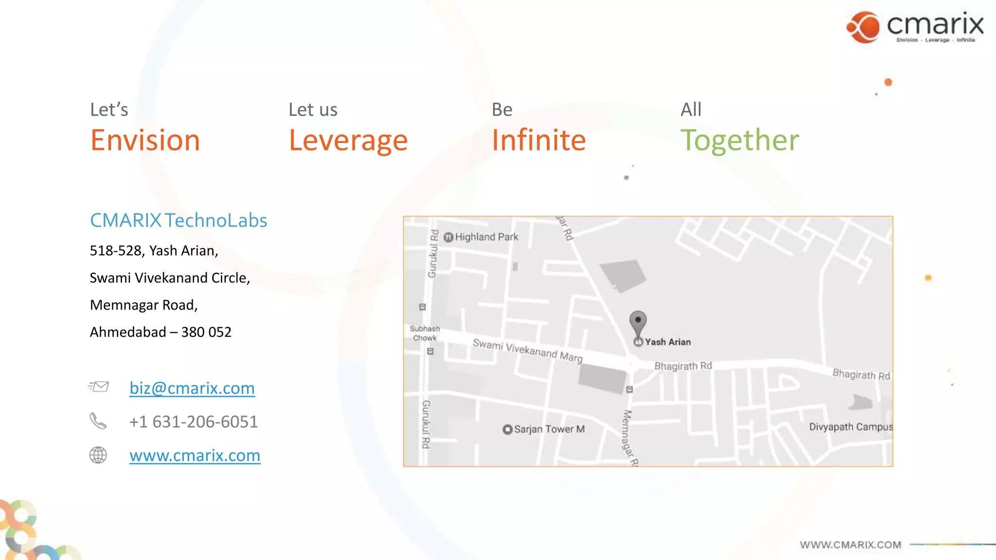 Envision
Let’s
CMARIXTechnoLabs
518-528, Yash Arian,
Swami Vivekanand Circle,
Memnagar Road,
Ahmedabad – 380 052
Leverage
Let us
Infinite
Be
Together
All
biz@cmarix.com
+1 631-206-6051
www.cmarix.com
 