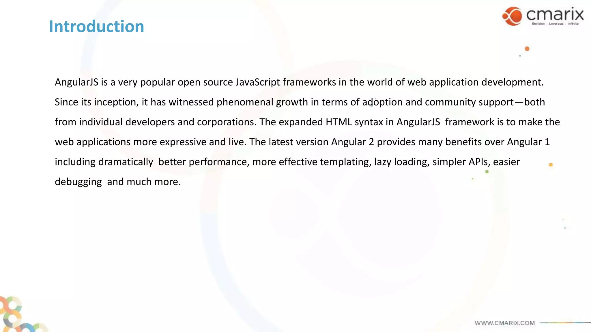 AngularJS is a very popular open source JavaScript frameworks in the world of web application development.
Since its inception, it has witnessed phenomenal growth in terms of adoption and community support—both
from individual developers and corporations. The expanded HTML syntax in AngularJS framework is to make the
web applications more expressive and live. The latest version Angular 2 provides many benefits over Angular 1
including dramatically better performance, more effective templating, lazy loading, simpler APIs, easier
debugging and much more.
Introduction
 