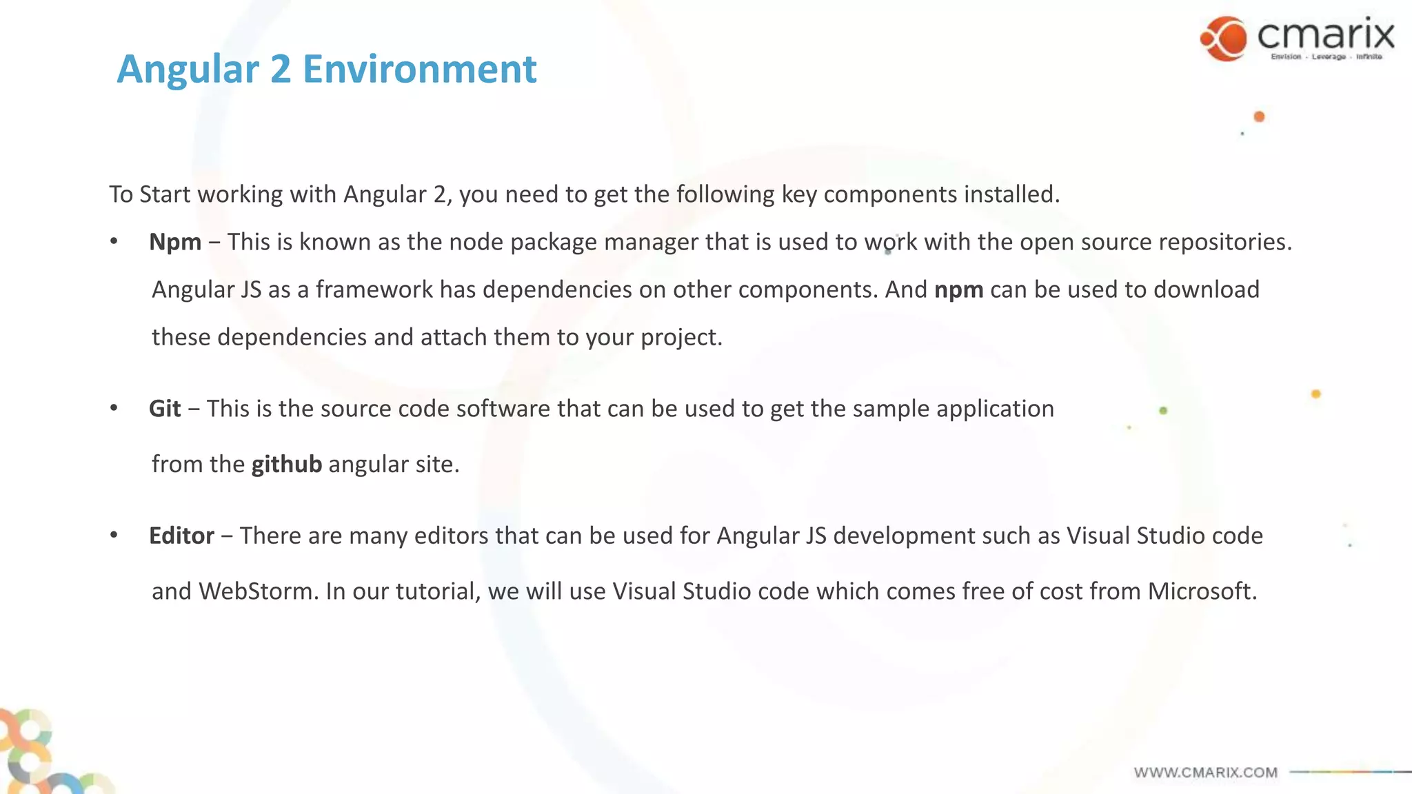 Angular 2 Environment
To Start working with Angular 2, you need to get the following key components installed.
• Npm − This is known as the node package manager that is used to work with the open source repositories.
Angular JS as a framework has dependencies on other components. And npm can be used to download
these dependencies and attach them to your project.
• Git − This is the source code software that can be used to get the sample application
from the github angular site.
• Editor − There are many editors that can be used for Angular JS development such as Visual Studio code
and WebStorm. In our tutorial, we will use Visual Studio code which comes free of cost from Microsoft.
 