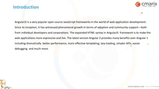 AngularJS is a very popular open source JavaScript frameworks in the world of web application development.
Since its inception, it has witnessed phenomenal growth in terms of adoption and community support—both
from individual developers and corporations. The expanded HTML syntax in AngularJS framework is to make the
web applications more expressive and live. The latest version Angular 2 provides many benefits over Angular 1
including dramatically better performance, more effective templating, lazy loading, simpler APIs, easier
debugging and much more.
Introduction
 
