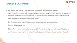 Angular 2 Environment
To Start working with Angular 2, you need to get the following key components installed.
• Npm − This is known as the node package manager that is used to work with the open source repositories.
Angular JS as a framework has dependencies on other components. And npm can be used to download
these dependencies and attach them to your project.
• Git − This is the source code software that can be used to get the sample application
from the github angular site.
• Editor − There are many editors that can be used for Angular JS development such as Visual Studio code
and WebStorm. In our tutorial, we will use Visual Studio code which comes free of cost from Microsoft.
 