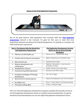 Reason to Hire iPad Application Programmer




Due to the good features, iPad populations have increased. With that iPad application
programmers demand is also increased. It’s good for iPad users to make iPad more
professional, attractive and advance by hiring iPad programmer. It’s working as a computer and
fulfill small business requirement.

  Here Is The Reasons Why We Should Hire             iPad Application Development Services
       iPad Application Programmers                     Which we Get by Hiring iPad App
                                                                   Developers
      Effective and affordable cost                Games & Fun / Multimedia Apps

      Familiar with its features and aspects       eBook Publishing and eReader App

      Work only for you                            Entertainment Apps
      Reduces development and                      Medical / Education / Learning and
       maintenance                                   Engineering Apps

      Availability for 24 hours                    Health Fitness and Guide Apps
      Licensed and qualified operations            Business and Office Apps

      Complete knowledge of iPad apps              3G / Wi-Fi Apps
       development
      Quick and time saving response               Games Development and 3D Animation

      No hidden cost                               Music / Video Player and Browsing App
      Third party selling rights                   Travel / Lifestyle Apps



There are many iPad Application development companies available which provide services to
hire iPad application development services on monthly, hourly and weekly basis. So, get the
benefit by hiring iPad developers for top-class Apple iPad application development service.
 